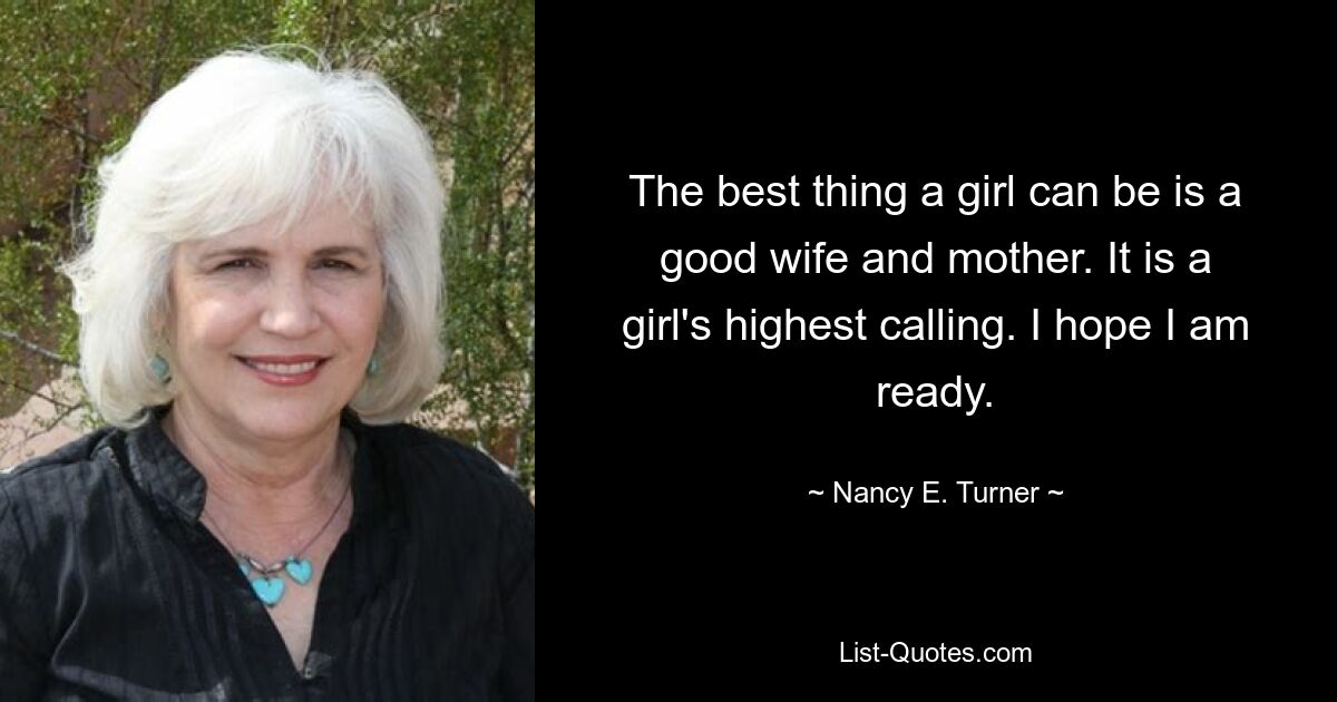 The best thing a girl can be is a good wife and mother. It is a girl's highest calling. I hope I am ready. — © Nancy E. Turner