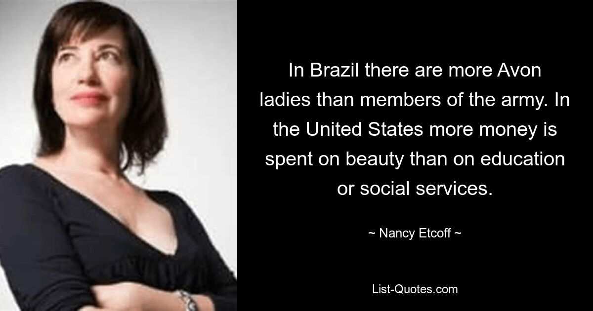 In Brazil there are more Avon ladies than members of the army. In the United States more money is spent on beauty than on education or social services. — © Nancy Etcoff