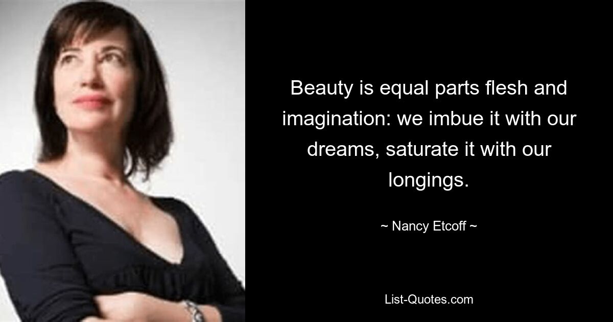 Beauty is equal parts flesh and imagination: we imbue it with our dreams, saturate it with our longings. — © Nancy Etcoff