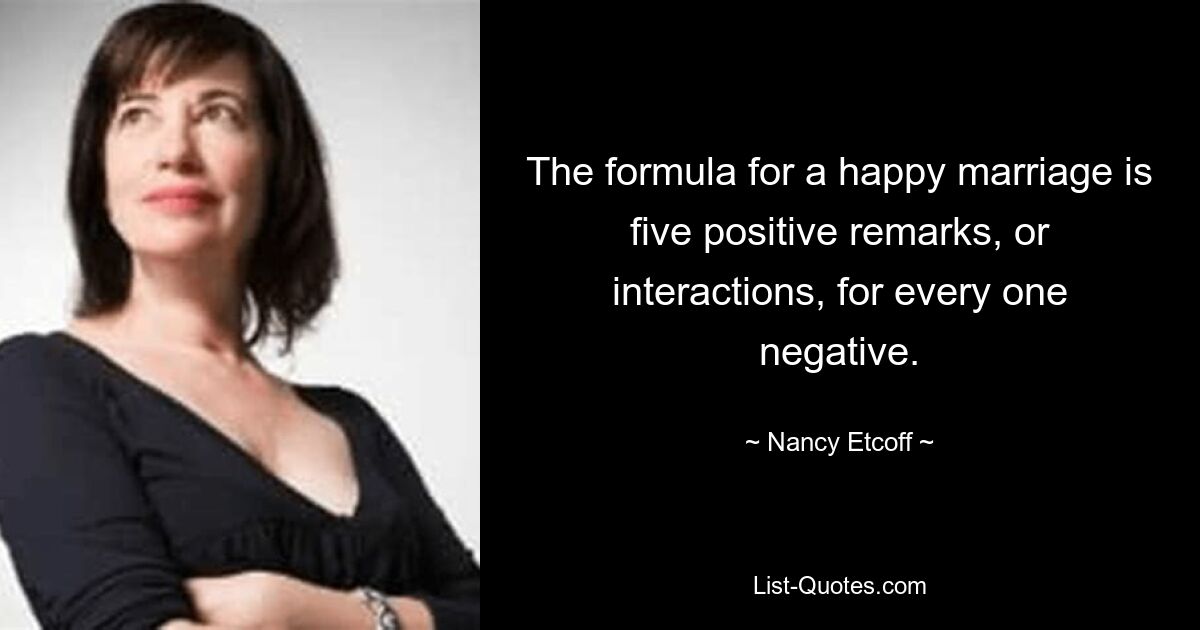 The formula for a happy marriage is five positive remarks, or interactions, for every one negative. — © Nancy Etcoff