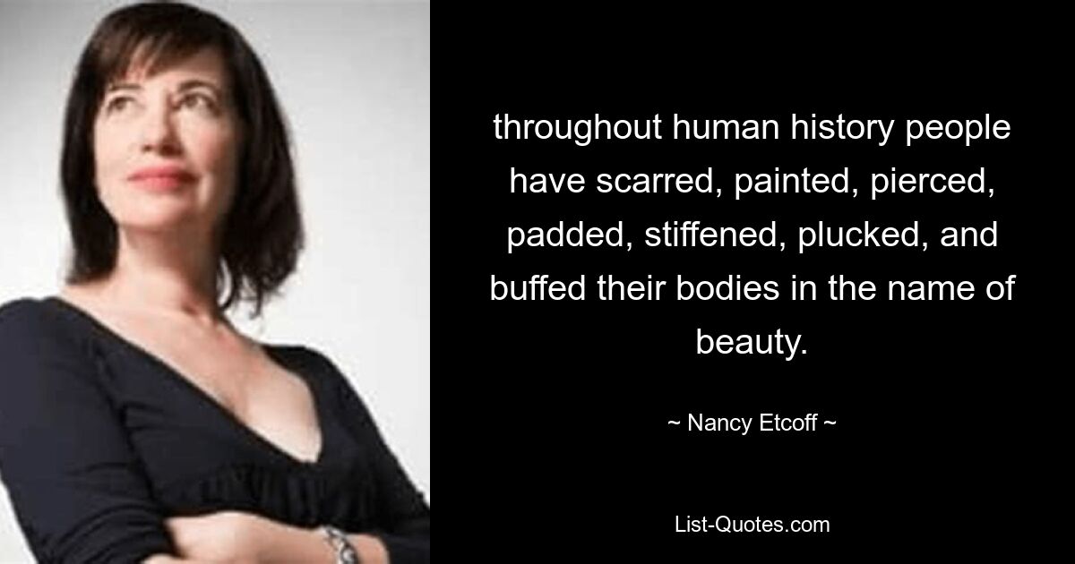 throughout human history people have scarred, painted, pierced, padded, stiffened, plucked, and buffed their bodies in the name of beauty. — © Nancy Etcoff