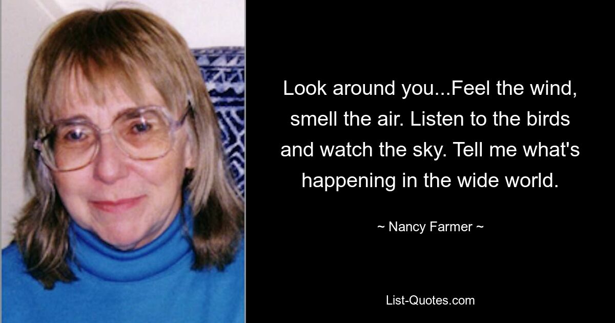 Look around you...Feel the wind, smell the air. Listen to the birds and watch the sky. Tell me what's happening in the wide world. — © Nancy Farmer