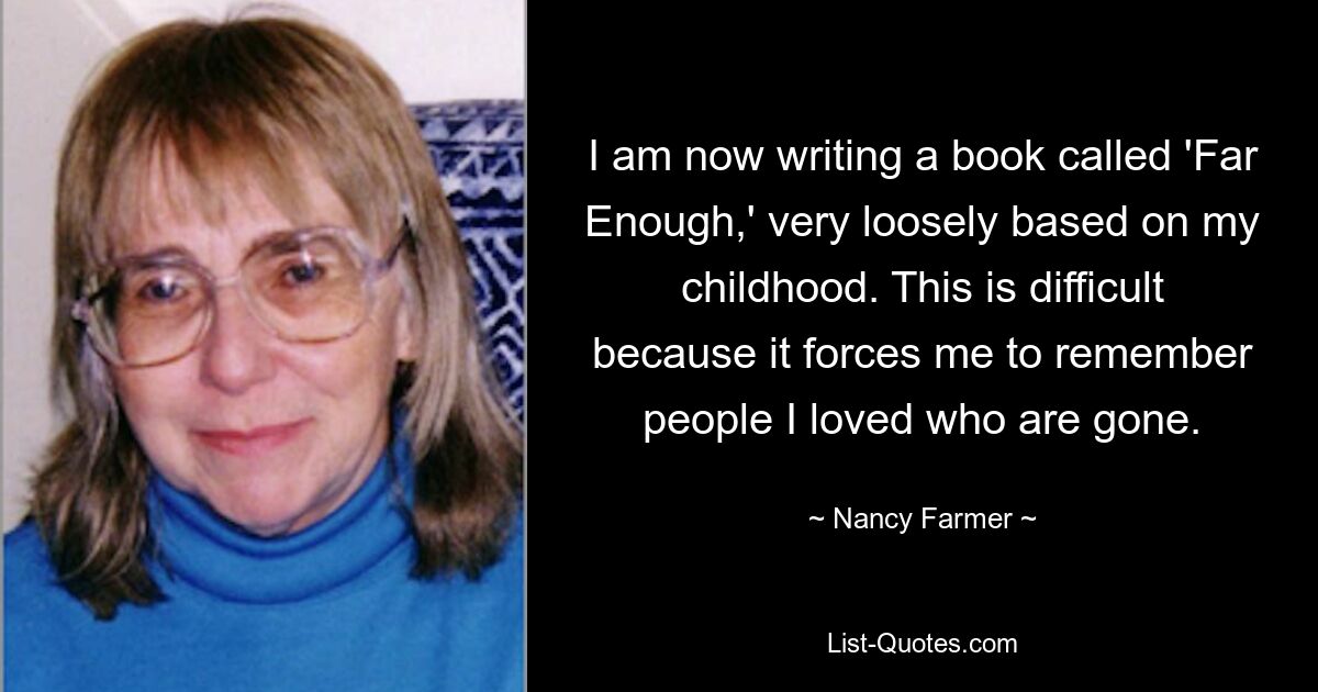 I am now writing a book called 'Far Enough,' very loosely based on my childhood. This is difficult because it forces me to remember people I loved who are gone. — © Nancy Farmer