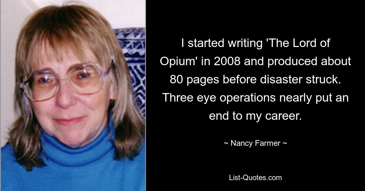 I started writing 'The Lord of Opium' in 2008 and produced about 80 pages before disaster struck. Three eye operations nearly put an end to my career. — © Nancy Farmer