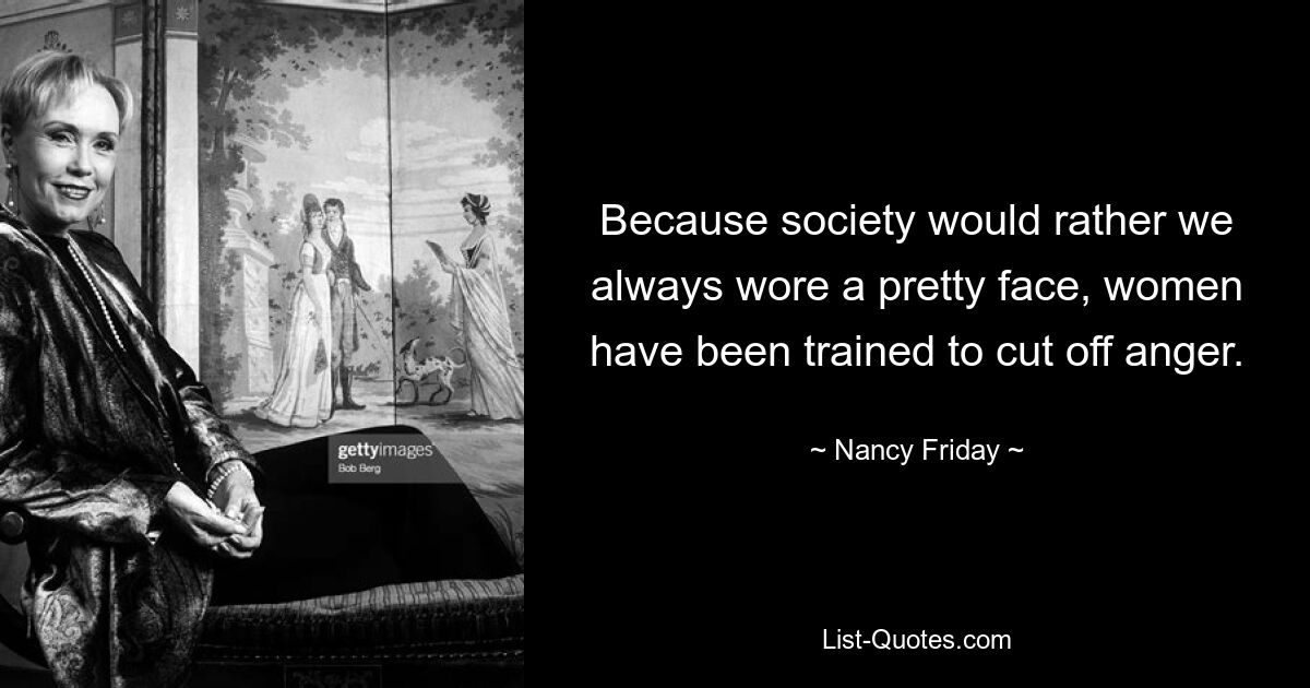 Because society would rather we always wore a pretty face, women have been trained to cut off anger. — © Nancy Friday