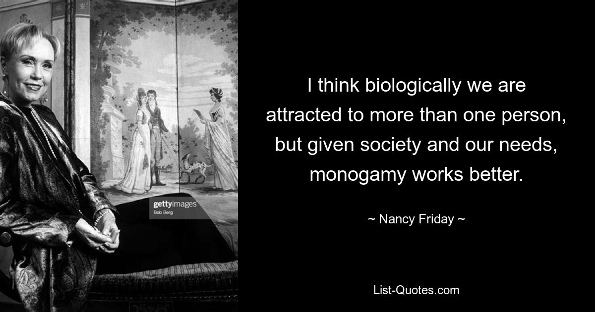 I think biologically we are attracted to more than one person, but given society and our needs, monogamy works better. — © Nancy Friday