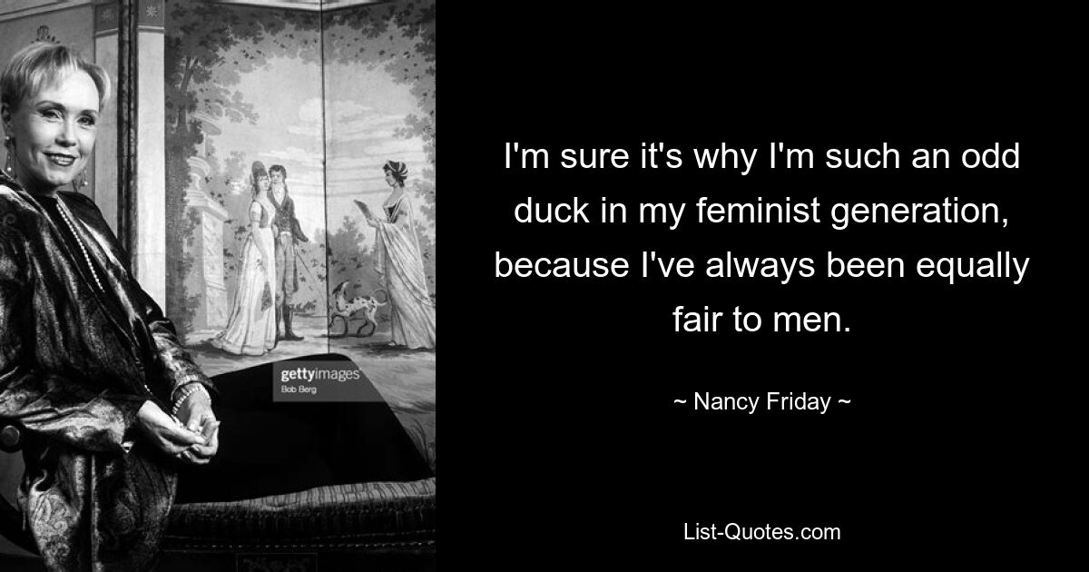 I'm sure it's why I'm such an odd duck in my feminist generation, because I've always been equally fair to men. — © Nancy Friday