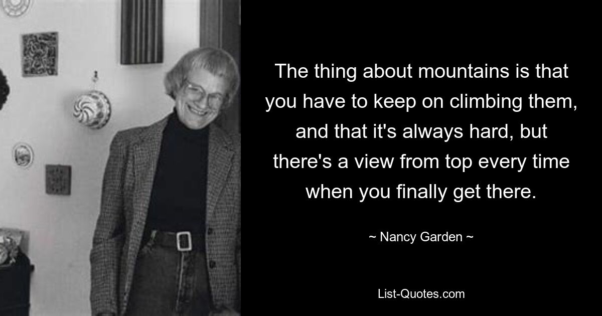 The thing about mountains is that you have to keep on climbing them, and that it's always hard, but there's a view from top every time when you finally get there. — © Nancy Garden