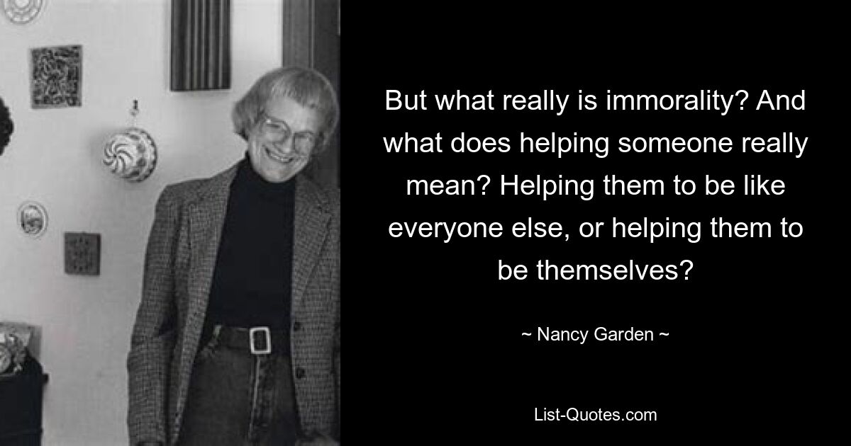 But what really is immorality? And what does helping someone really mean? Helping them to be like everyone else, or helping them to be themselves? — © Nancy Garden