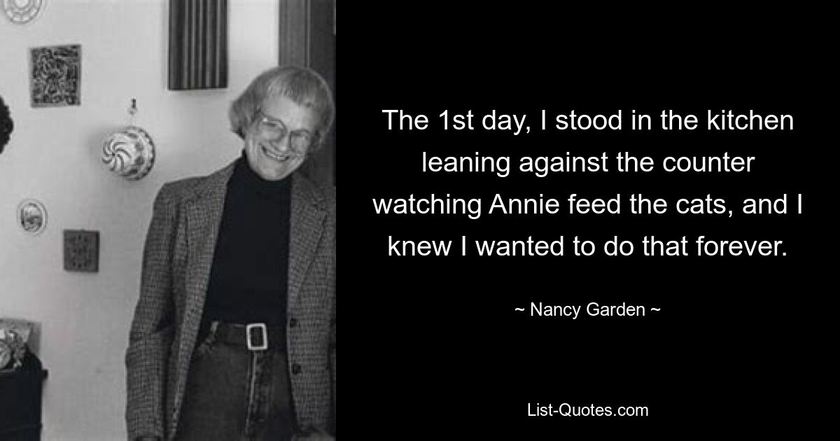 The 1st day, I stood in the kitchen leaning against the counter watching Annie feed the cats, and I knew I wanted to do that forever. — © Nancy Garden