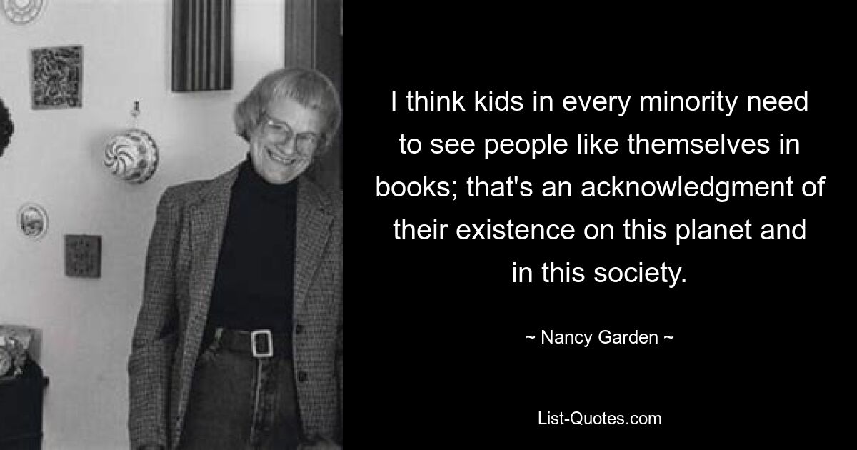 I think kids in every minority need to see people like themselves in books; that's an acknowledgment of their existence on this planet and in this society. — © Nancy Garden