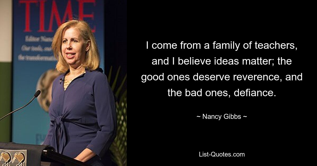 I come from a family of teachers, and I believe ideas matter; the good ones deserve reverence, and the bad ones, defiance. — © Nancy Gibbs