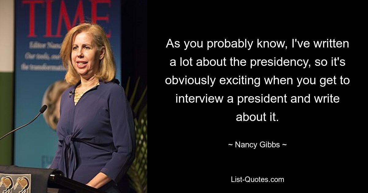 As you probably know, I've written a lot about the presidency, so it's obviously exciting when you get to interview a president and write about it. — © Nancy Gibbs