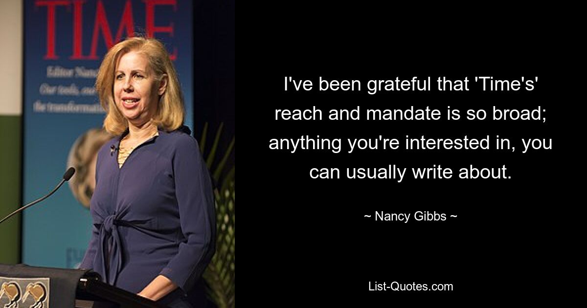 I've been grateful that 'Time's' reach and mandate is so broad; anything you're interested in, you can usually write about. — © Nancy Gibbs