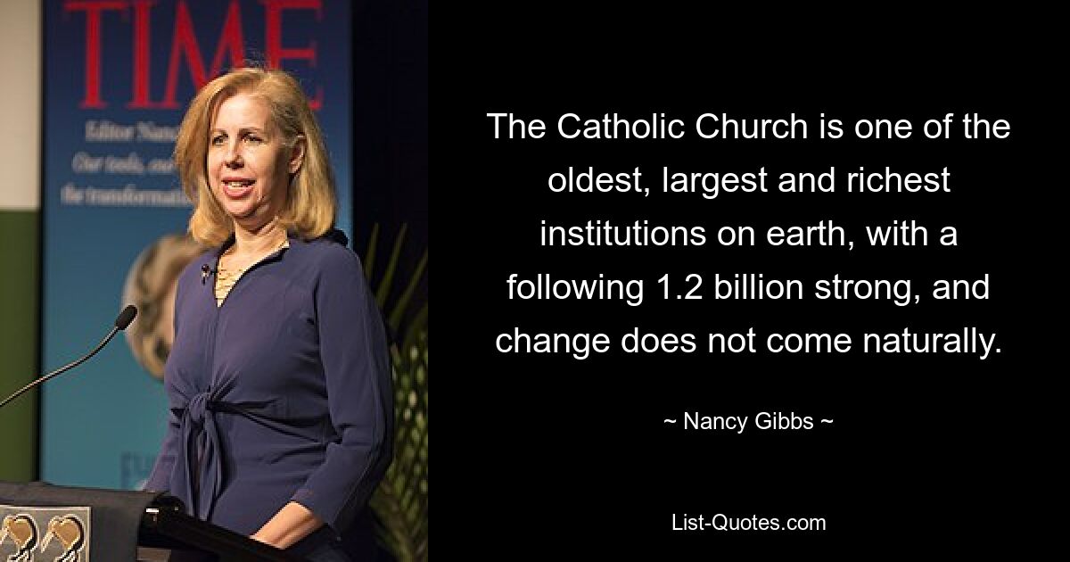 The Catholic Church is one of the oldest, largest and richest institutions on earth, with a following 1.2 billion strong, and change does not come naturally. — © Nancy Gibbs