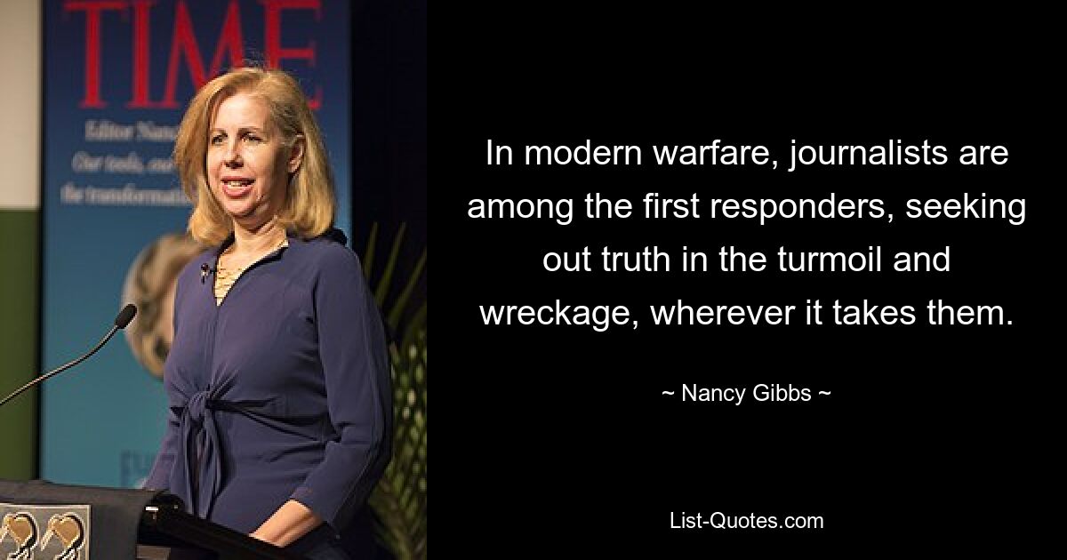 In modern warfare, journalists are among the first responders, seeking out truth in the turmoil and wreckage, wherever it takes them. — © Nancy Gibbs