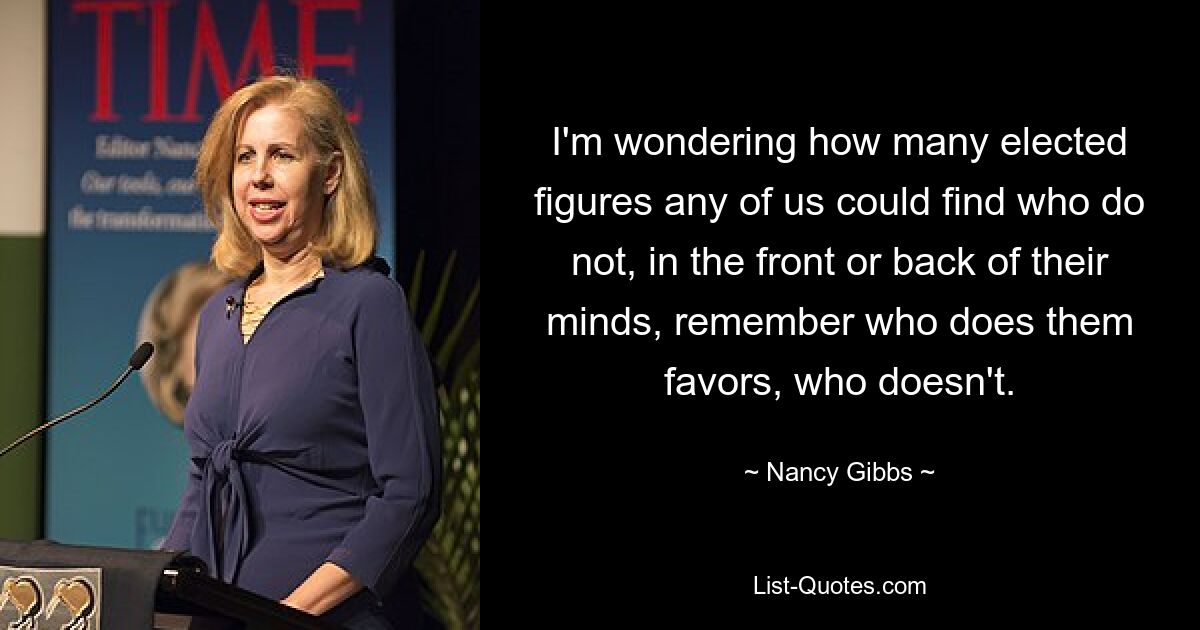 I'm wondering how many elected figures any of us could find who do not, in the front or back of their minds, remember who does them favors, who doesn't. — © Nancy Gibbs