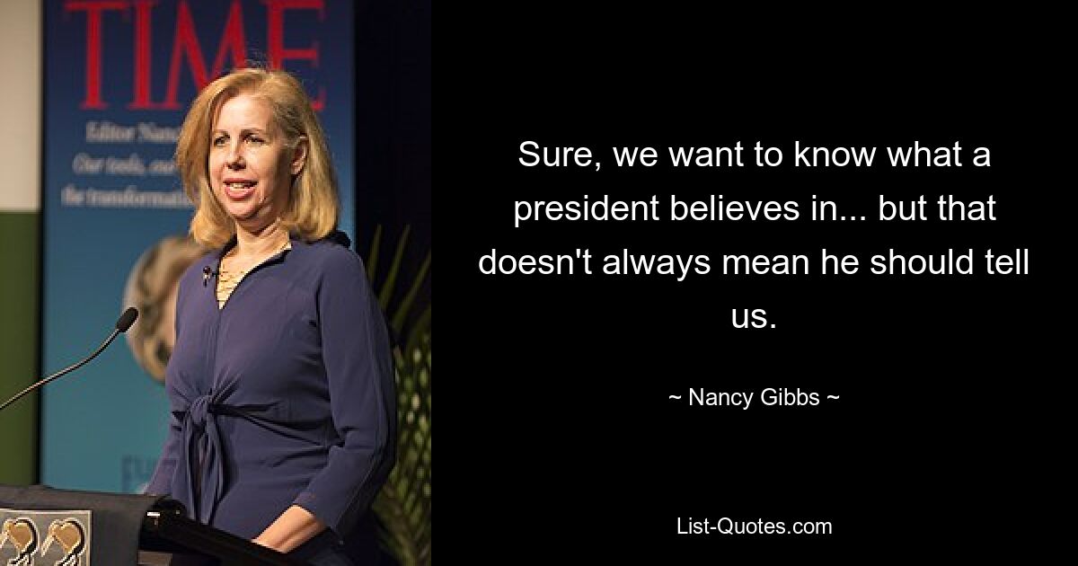 Sure, we want to know what a president believes in... but that doesn't always mean he should tell us. — © Nancy Gibbs