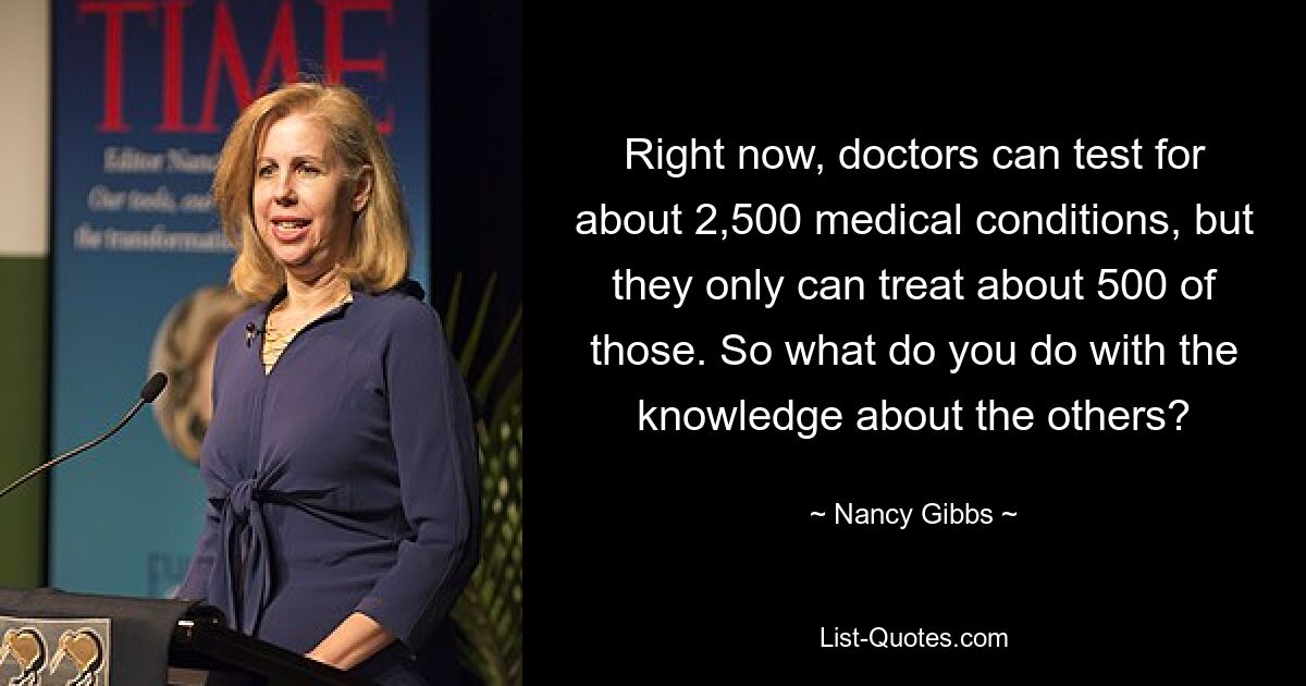 Right now, doctors can test for about 2,500 medical conditions, but they only can treat about 500 of those. So what do you do with the knowledge about the others? — © Nancy Gibbs