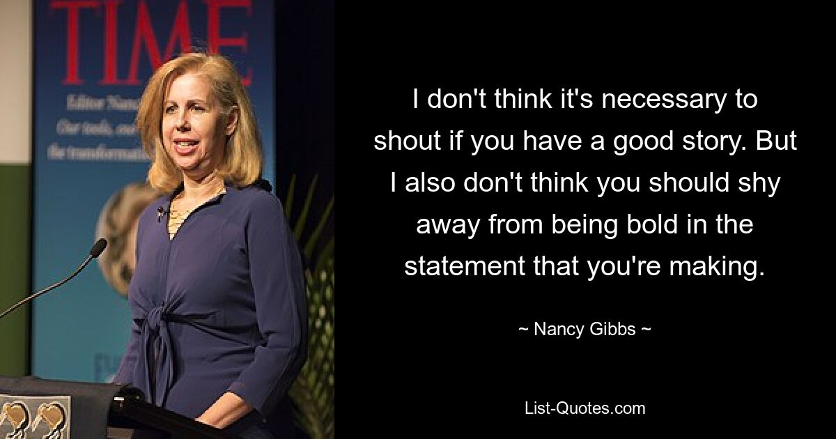 I don't think it's necessary to shout if you have a good story. But I also don't think you should shy away from being bold in the statement that you're making. — © Nancy Gibbs