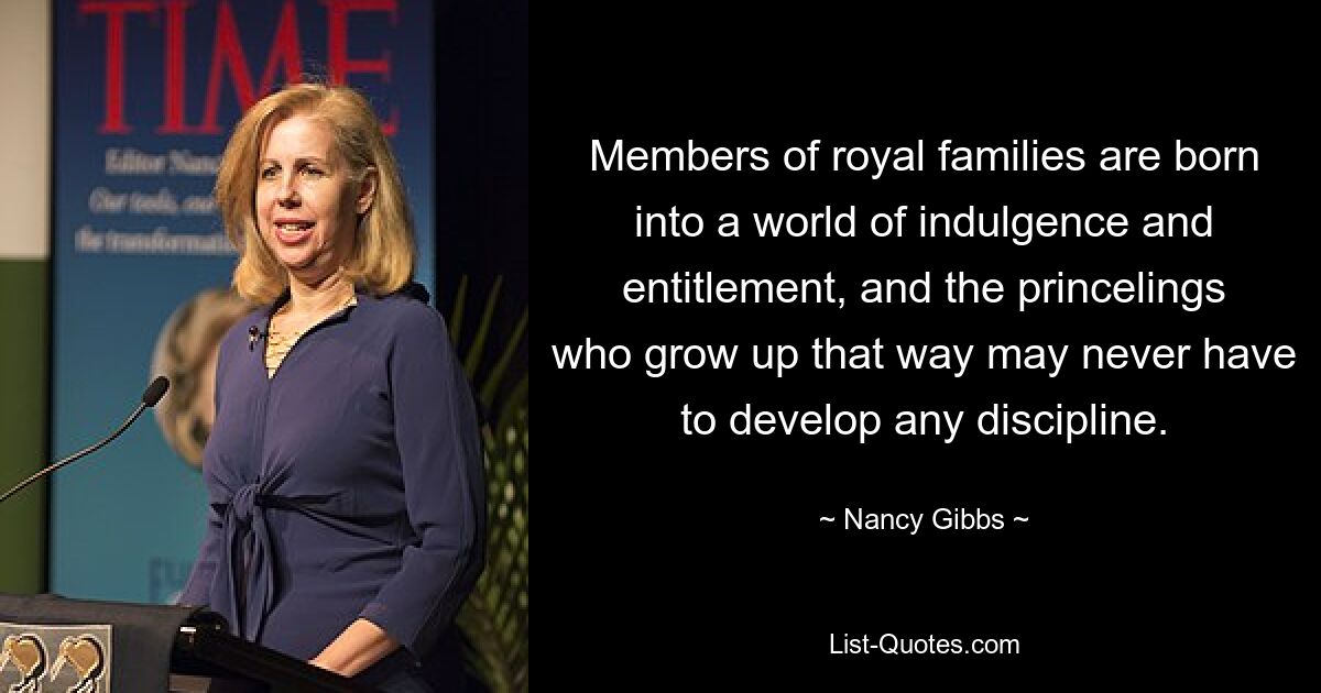 Members of royal families are born into a world of indulgence and entitlement, and the princelings who grow up that way may never have to develop any discipline. — © Nancy Gibbs