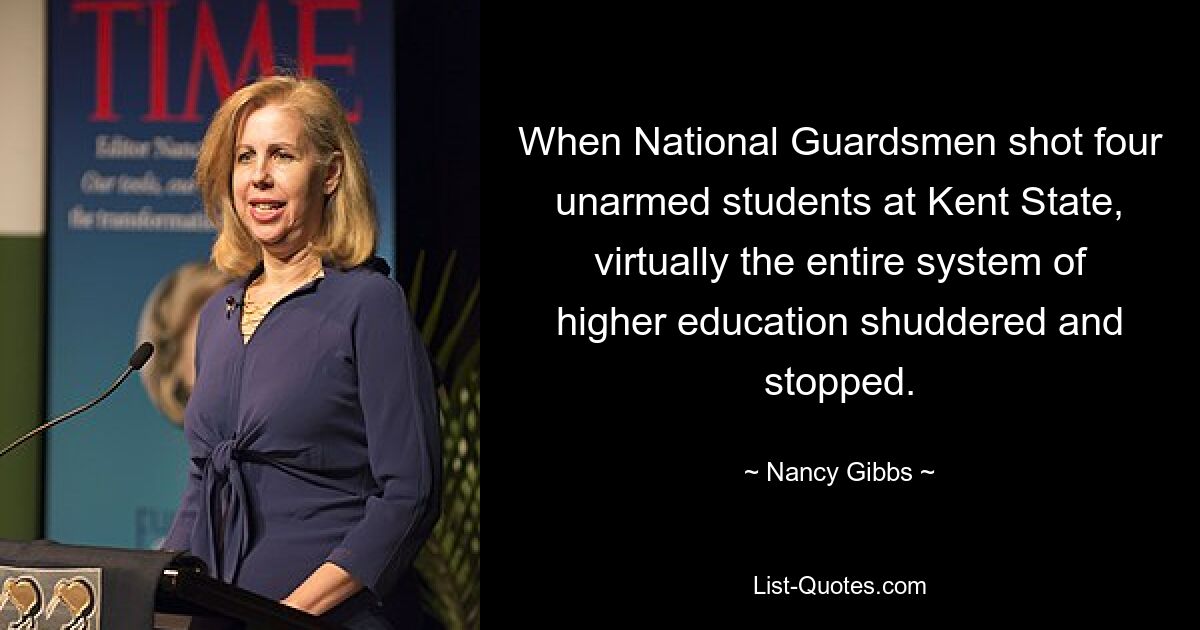 When National Guardsmen shot four unarmed students at Kent State, virtually the entire system of higher education shuddered and stopped. — © Nancy Gibbs