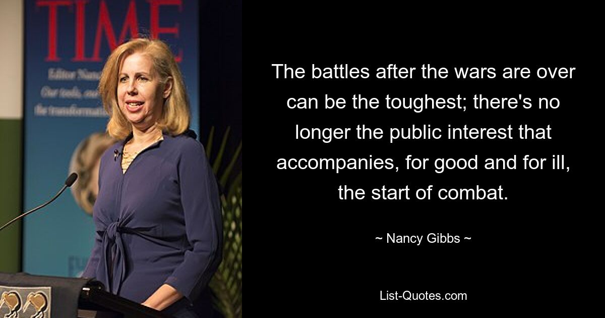 The battles after the wars are over can be the toughest; there's no longer the public interest that accompanies, for good and for ill, the start of combat. — © Nancy Gibbs