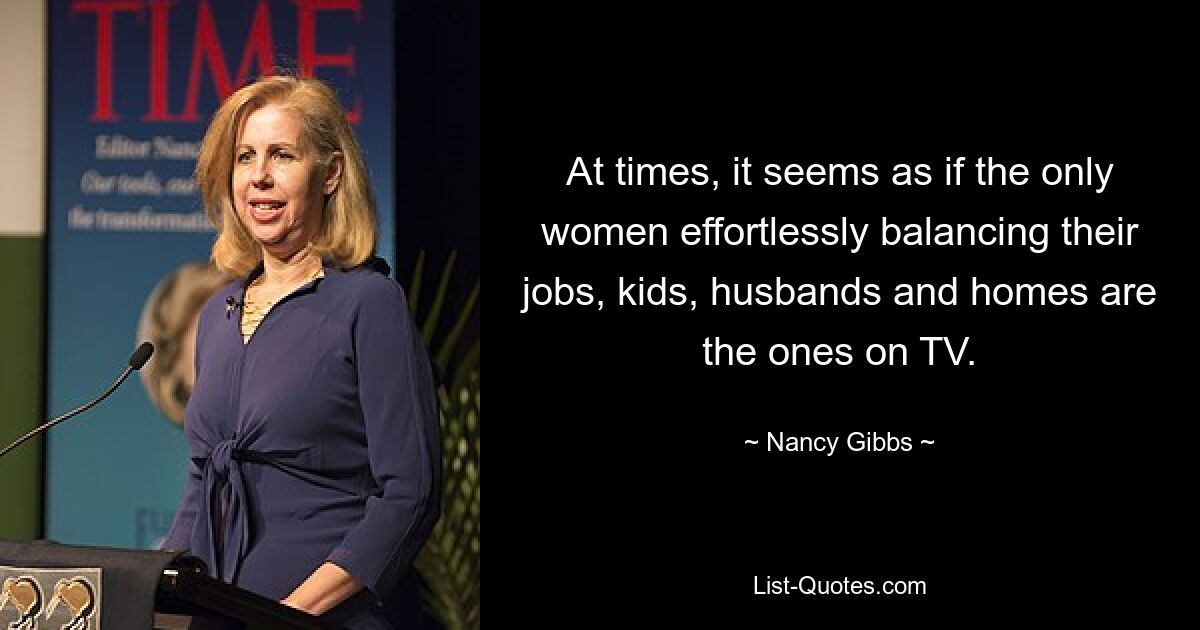 At times, it seems as if the only women effortlessly balancing their jobs, kids, husbands and homes are the ones on TV. — © Nancy Gibbs