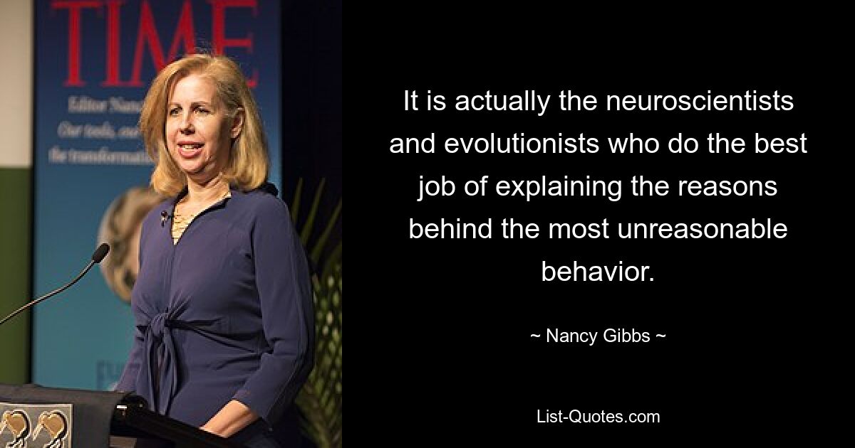 It is actually the neuroscientists and evolutionists who do the best job of explaining the reasons behind the most unreasonable behavior. — © Nancy Gibbs