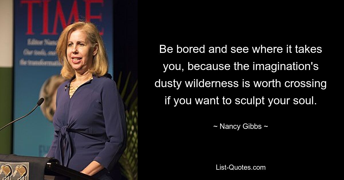 Be bored and see where it takes you, because the imagination's dusty wilderness is worth crossing if you want to sculpt your soul. — © Nancy Gibbs