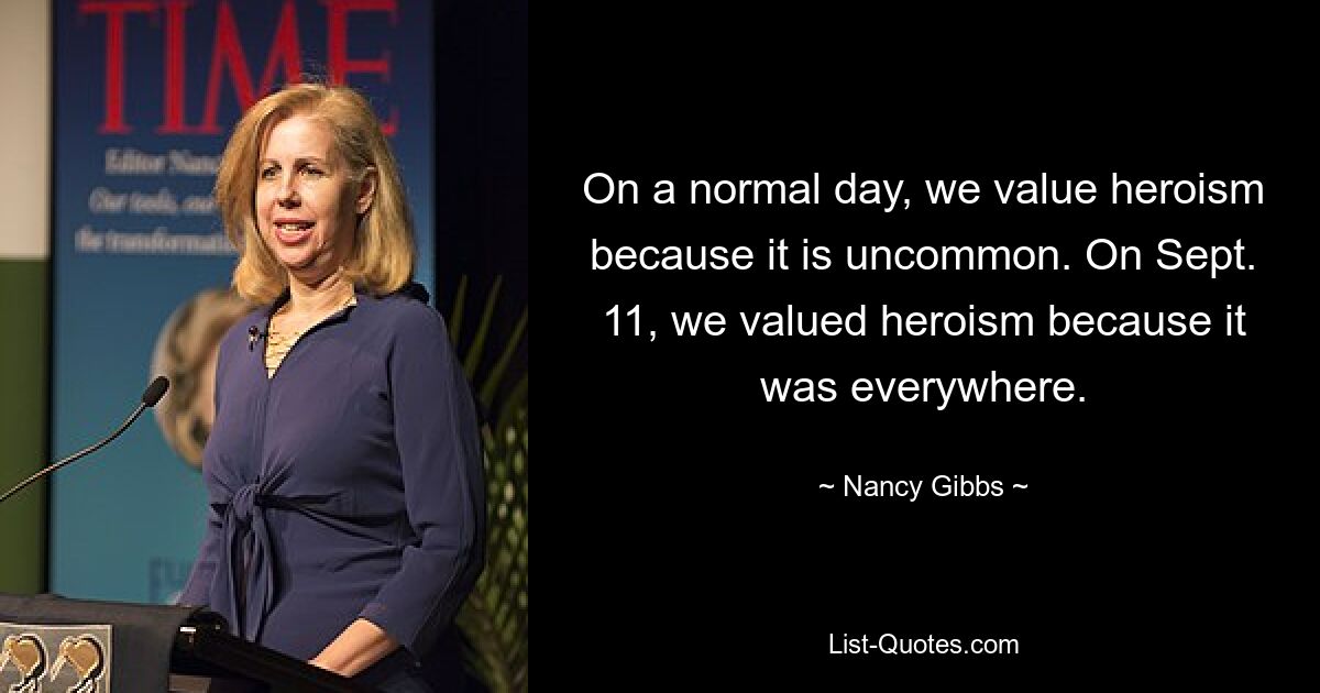 On a normal day, we value heroism because it is uncommon. On Sept. 11, we valued heroism because it was everywhere. — © Nancy Gibbs