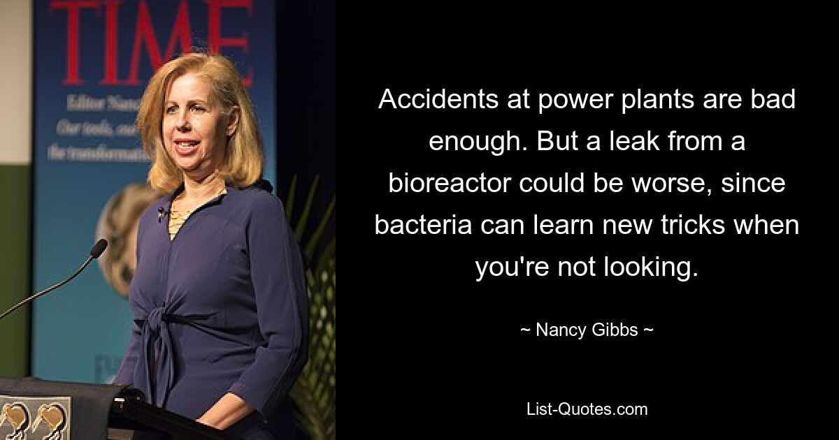 Accidents at power plants are bad enough. But a leak from a bioreactor could be worse, since bacteria can learn new tricks when you're not looking. — © Nancy Gibbs