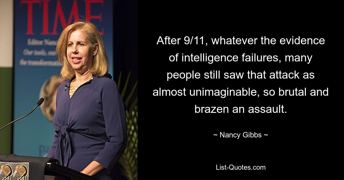 After 9/11, whatever the evidence of intelligence failures, many people still saw that attack as almost unimaginable, so brutal and brazen an assault. — © Nancy Gibbs