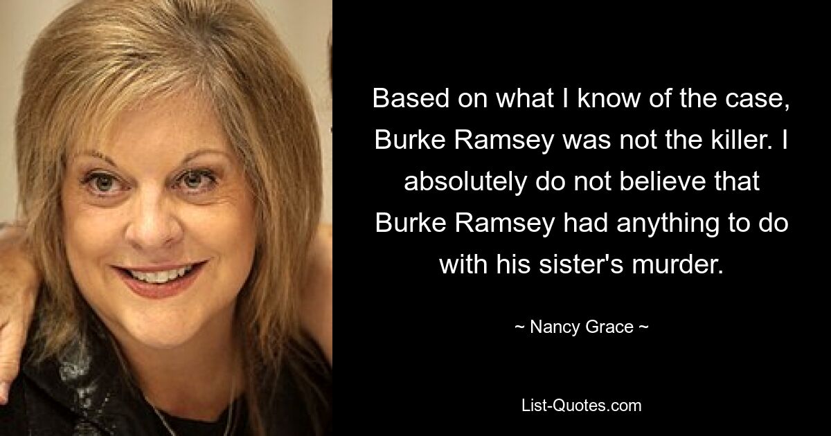 Based on what I know of the case, Burke Ramsey was not the killer. I absolutely do not believe that Burke Ramsey had anything to do with his sister's murder. — © Nancy Grace