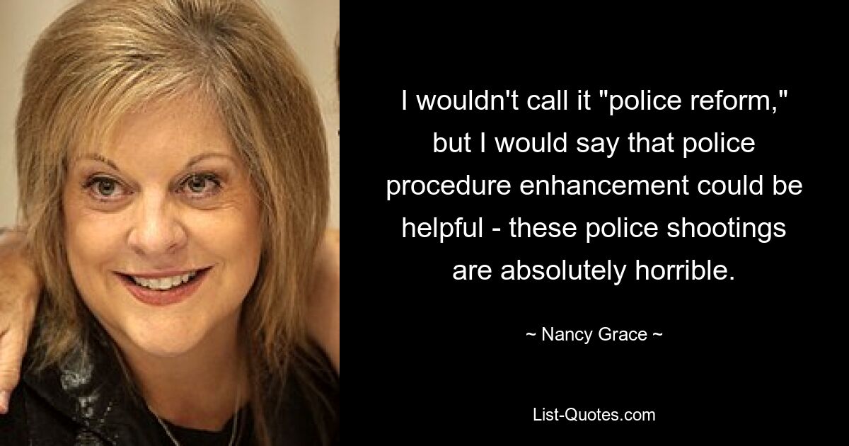 I wouldn't call it "police reform," but I would say that police procedure enhancement could be helpful - these police shootings are absolutely horrible. — © Nancy Grace