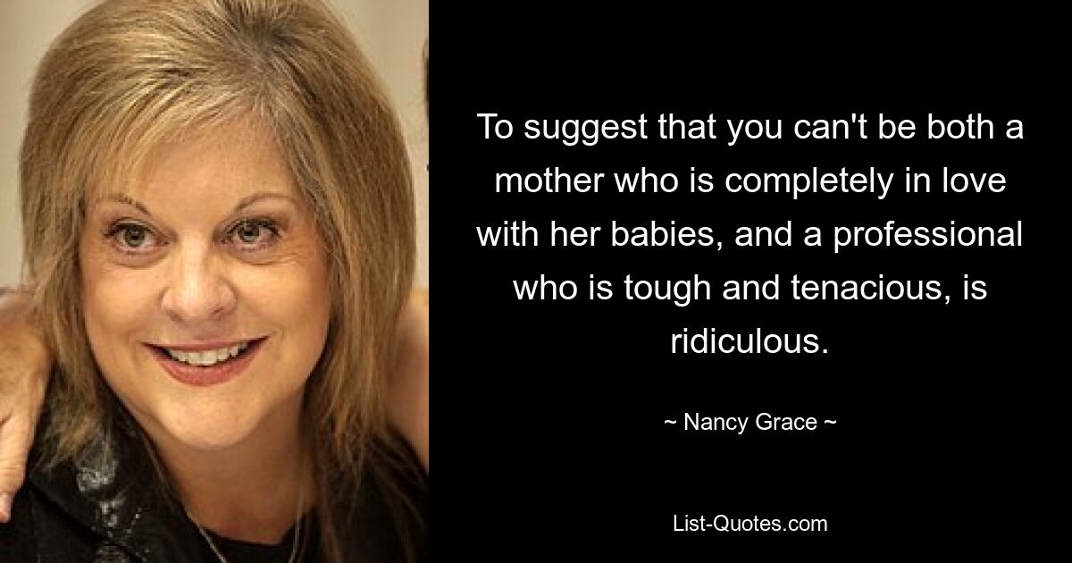 To suggest that you can't be both a mother who is completely in love with her babies, and a professional who is tough and tenacious, is ridiculous. — © Nancy Grace