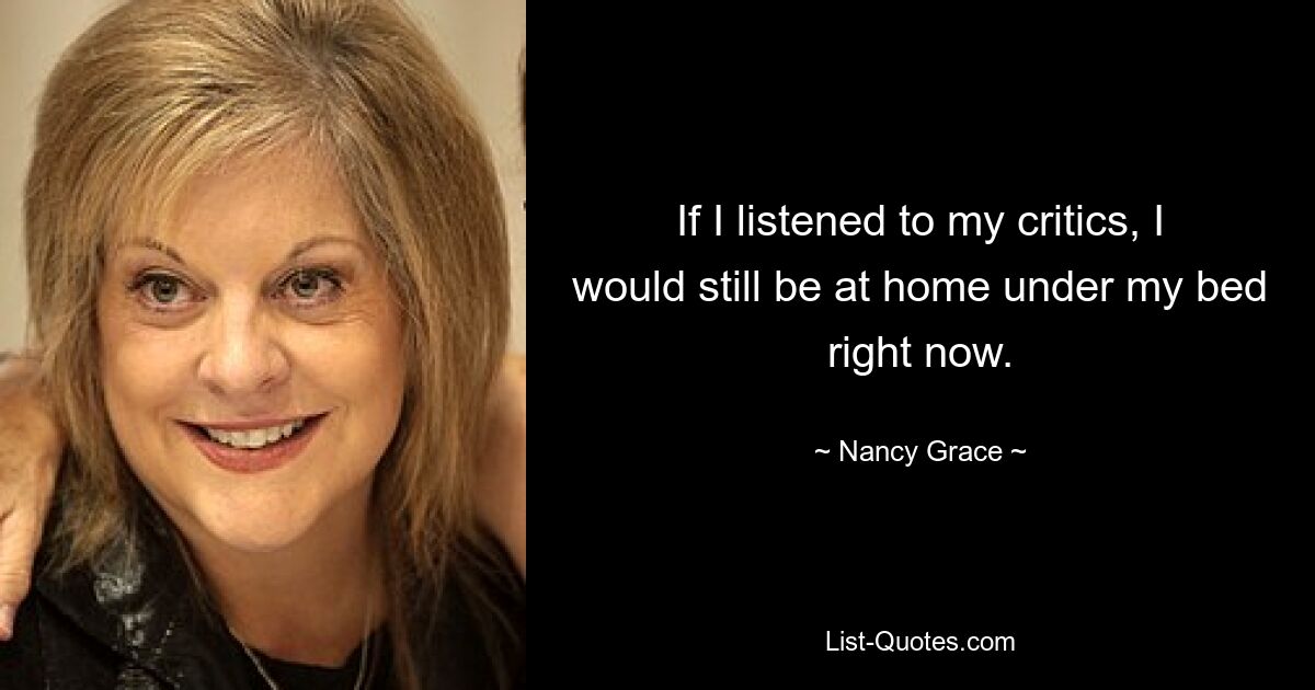 If I listened to my critics, I would still be at home under my bed right now. — © Nancy Grace