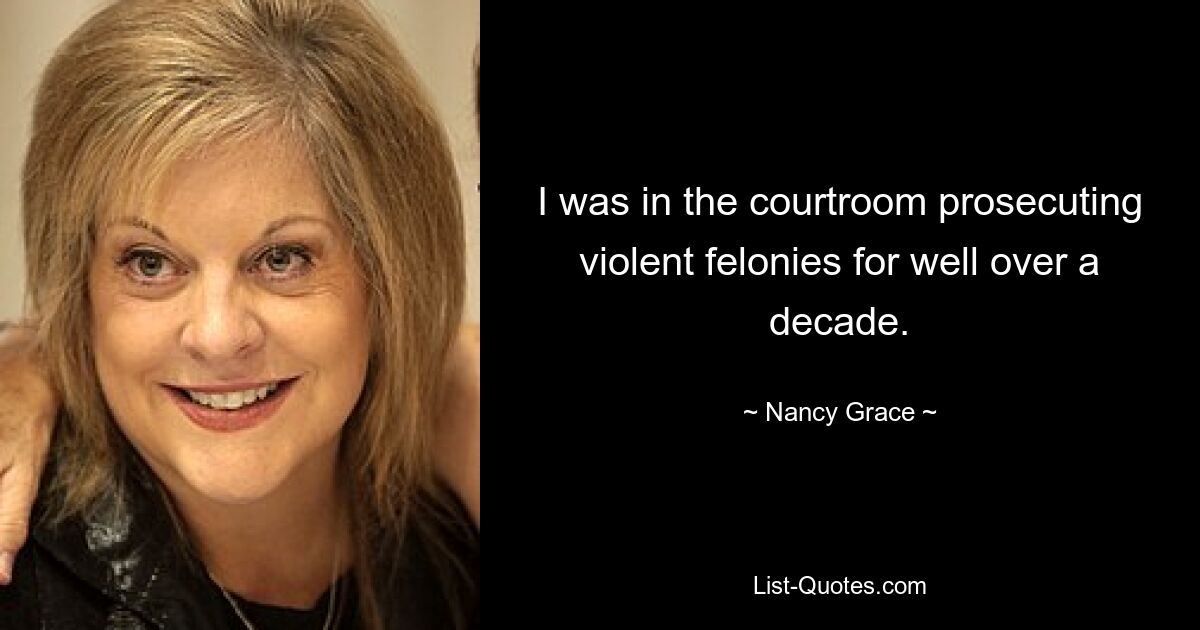 I was in the courtroom prosecuting violent felonies for well over a decade. — © Nancy Grace