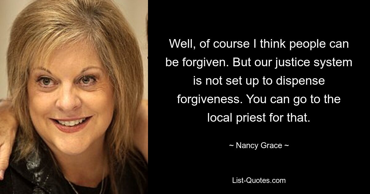 Well, of course I think people can be forgiven. But our justice system is not set up to dispense forgiveness. You can go to the local priest for that. — © Nancy Grace