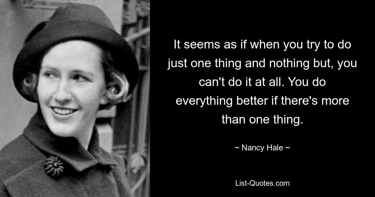 It seems as if when you try to do just one thing and nothing but, you can't do it at all. You do everything better if there's more than one thing. — © Nancy Hale