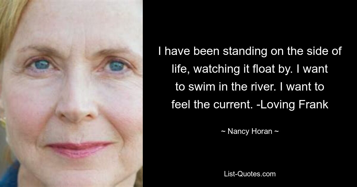 I have been standing on the side of life, watching it float by. I want to swim in the river. I want to feel the current. -Loving Frank — © Nancy Horan