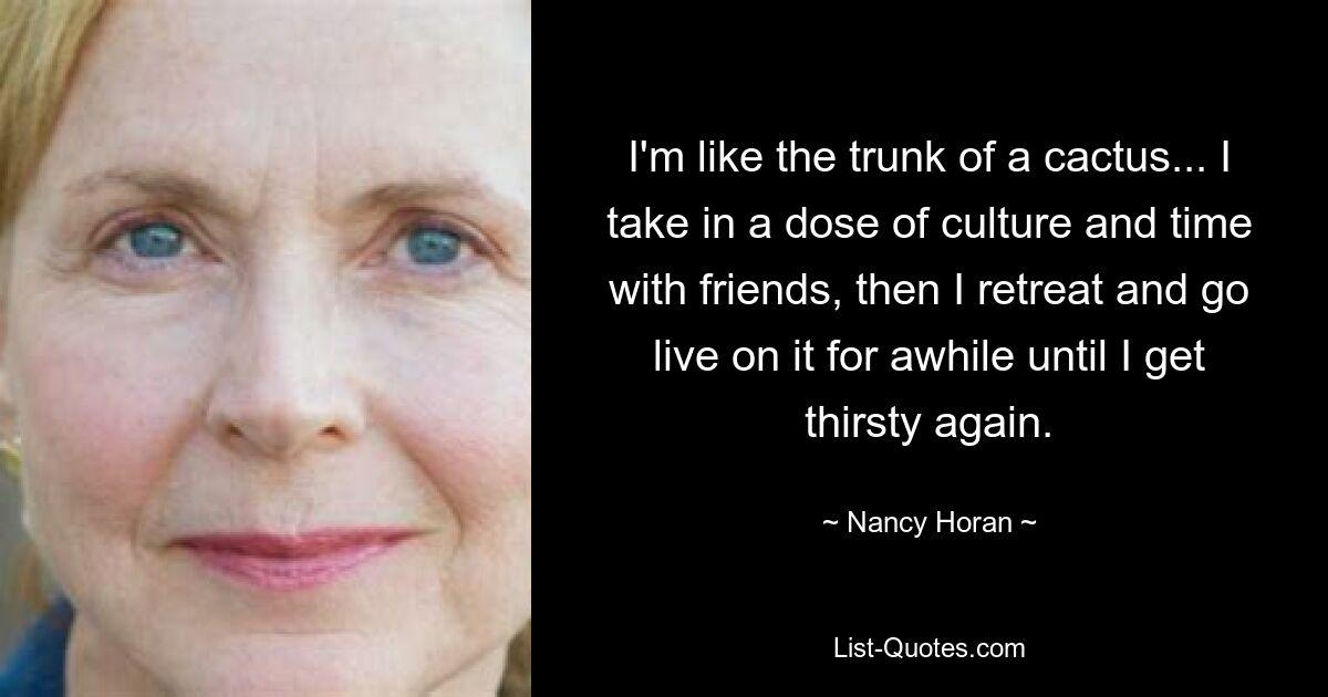 I'm like the trunk of a cactus... I take in a dose of culture and time with friends, then I retreat and go live on it for awhile until I get thirsty again. — © Nancy Horan