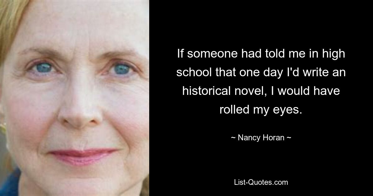 If someone had told me in high school that one day I'd write an historical novel, I would have rolled my eyes. — © Nancy Horan