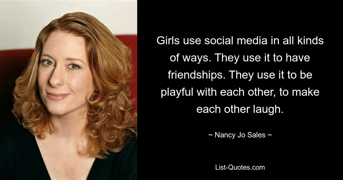 Girls use social media in all kinds of ways. They use it to have friendships. They use it to be playful with each other, to make each other laugh. — © Nancy Jo Sales