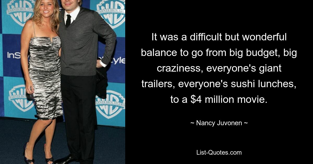 It was a difficult but wonderful balance to go from big budget, big craziness, everyone's giant trailers, everyone's sushi lunches, to a $4 million movie. — © Nancy Juvonen