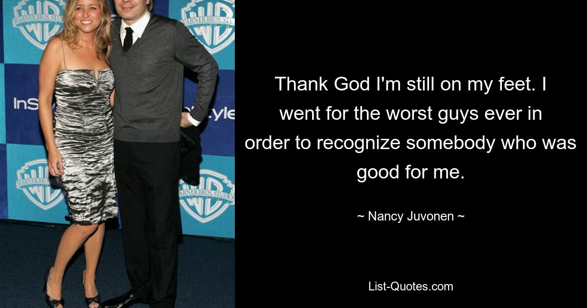 Thank God I'm still on my feet. I went for the worst guys ever in order to recognize somebody who was good for me. — © Nancy Juvonen