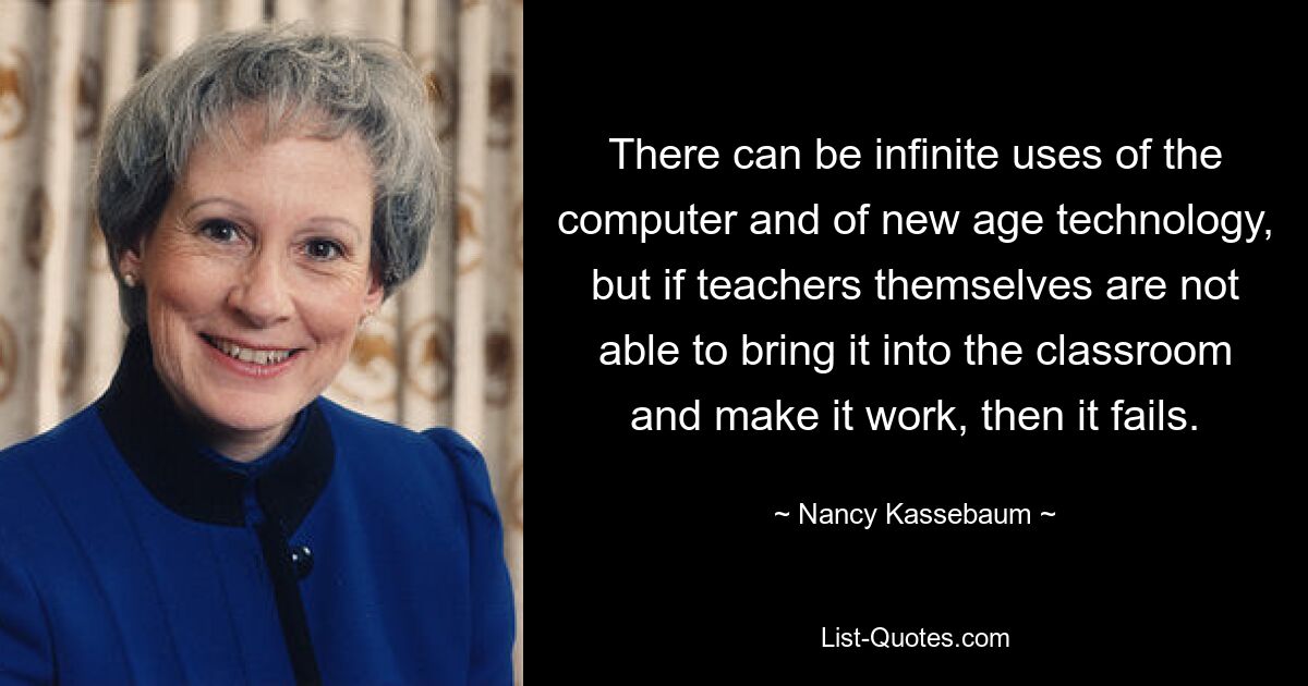 There can be infinite uses of the computer and of new age technology, but if teachers themselves are not able to bring it into the classroom and make it work, then it fails. — © Nancy Kassebaum