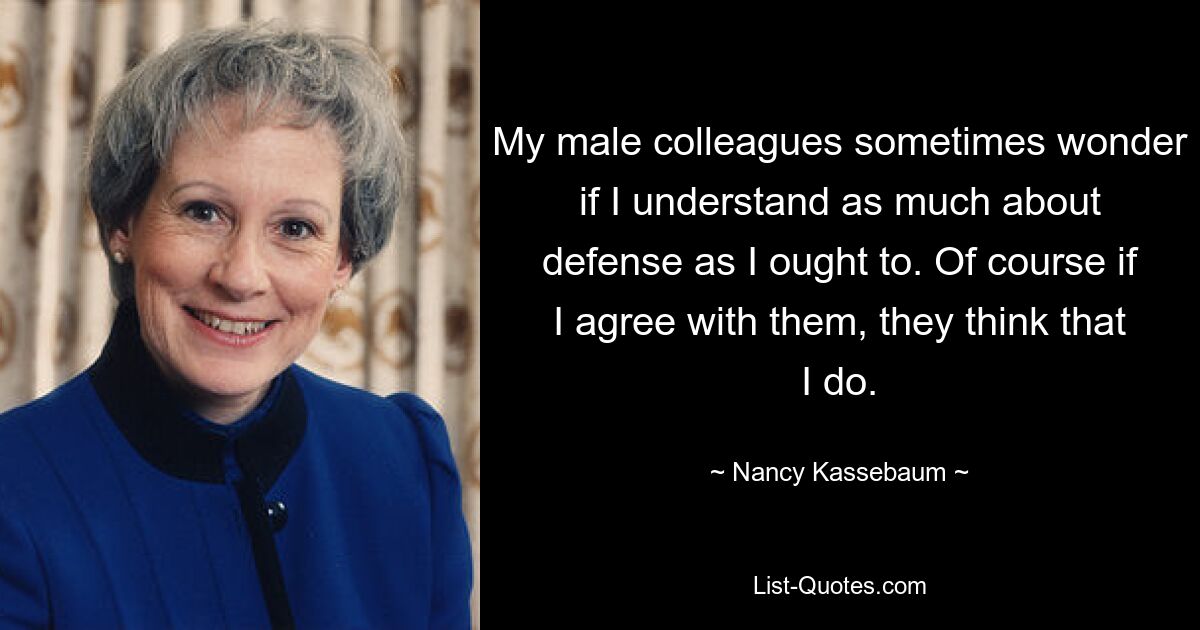 My male colleagues sometimes wonder if I understand as much about defense as I ought to. Of course if I agree with them, they think that I do. — © Nancy Kassebaum