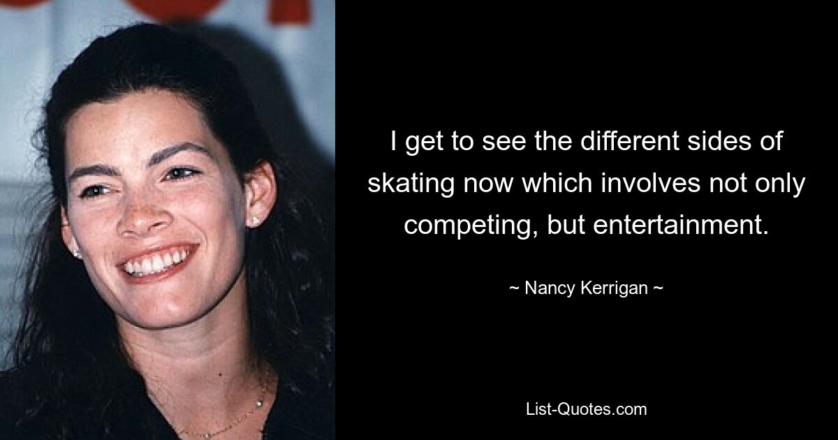 I get to see the different sides of skating now which involves not only competing, but entertainment. — © Nancy Kerrigan