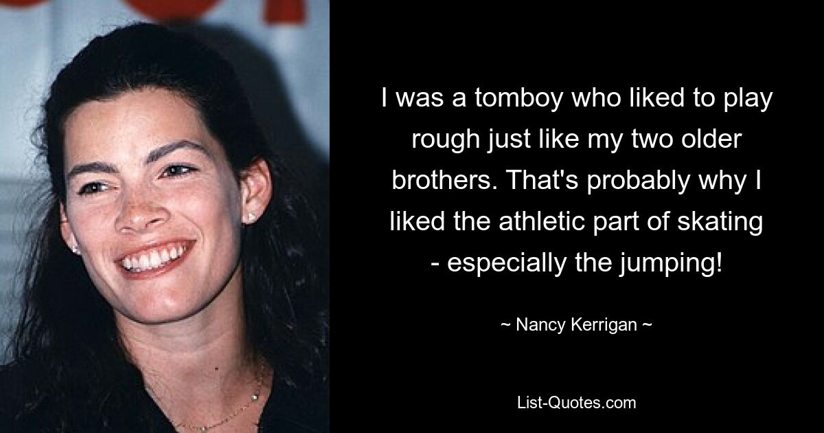 I was a tomboy who liked to play rough just like my two older brothers. That's probably why I liked the athletic part of skating - especially the jumping! — © Nancy Kerrigan